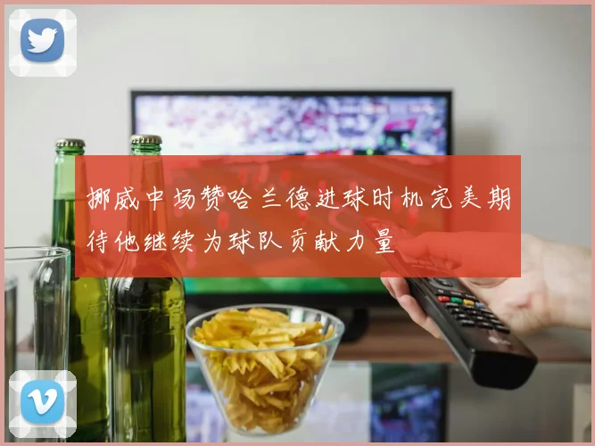 挪威中场赞哈兰德进球时机完美期待他继续为球队贡献力量