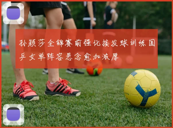 孙颖莎全锦赛前强化接发球训练国乒女单阵容悬念愈加浓厚