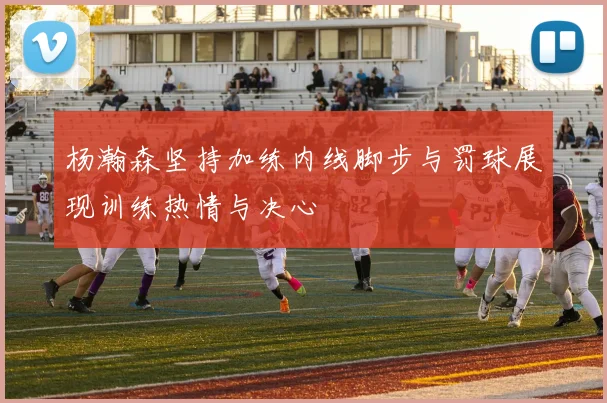 杨瀚森坚持加练内线脚步与罚球展现训练热情与决心