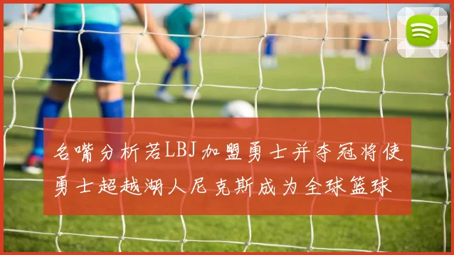 名嘴分析若LBJ加盟勇士并夺冠将使勇士超越湖人尼克斯成为全球篮球品牌之最
