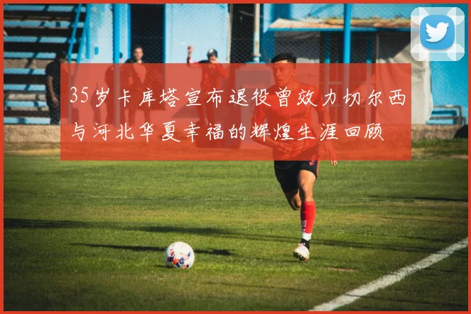 35岁卡库塔宣布退役曾效力切尔西与河北华夏幸福的辉煌生涯回顾
