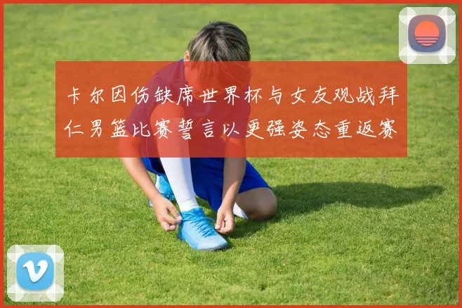 卡尔因伤缺席世界杯与女友观战拜仁男篮比赛誓言以更强姿态重返赛场