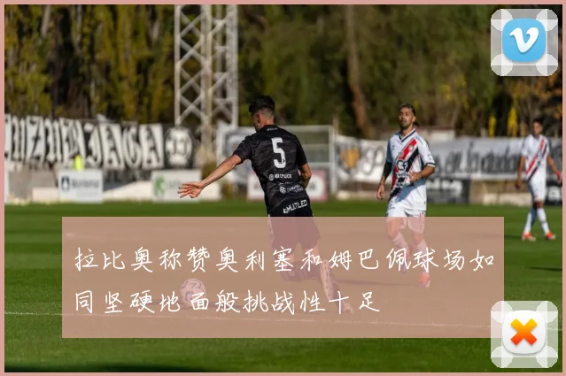 拉比奥称赞奥利塞和姆巴佩球场如同坚硬地面般挑战性十足