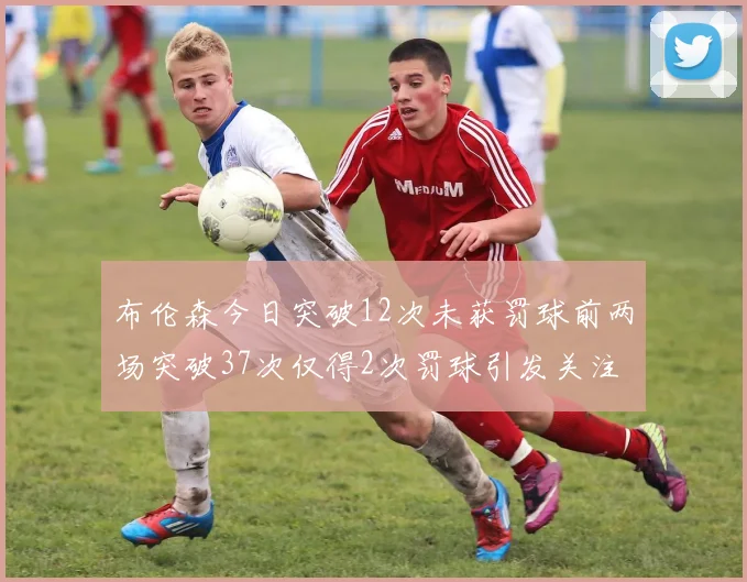 布伦森今日突破12次未获罚球前两场突破37次仅得2次罚球引发关注