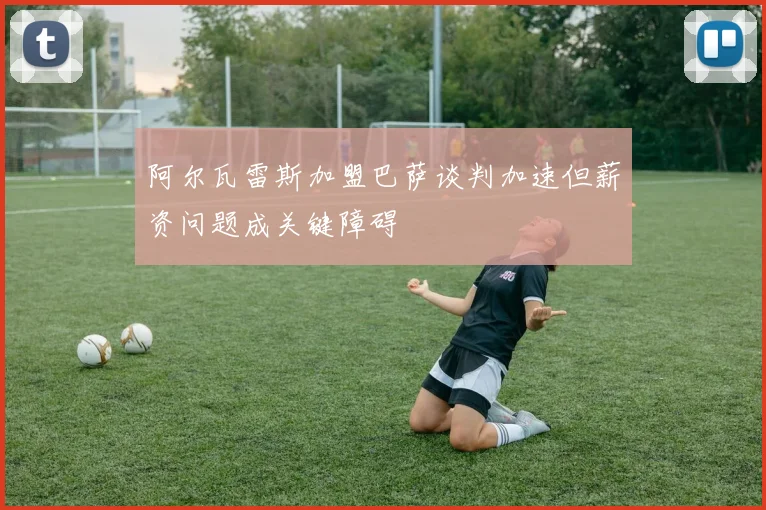 阿尔瓦雷斯加盟巴萨谈判加速但薪资问题成关键障碍