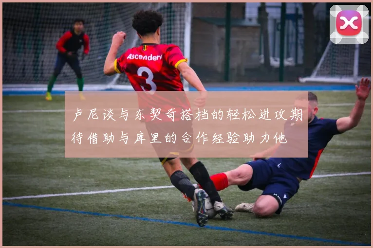卢尼谈与东契奇搭档的轻松进攻期待借助与库里的合作经验助力他