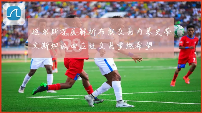 迈尔斯深度解析布朗交易内幕史蒂文斯坦诚回应让交易重燃希望