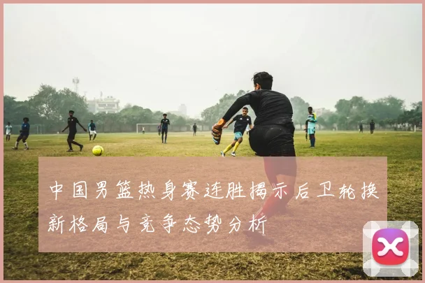 中国男篮热身赛连胜揭示后卫轮换新格局与竞争态势分析
